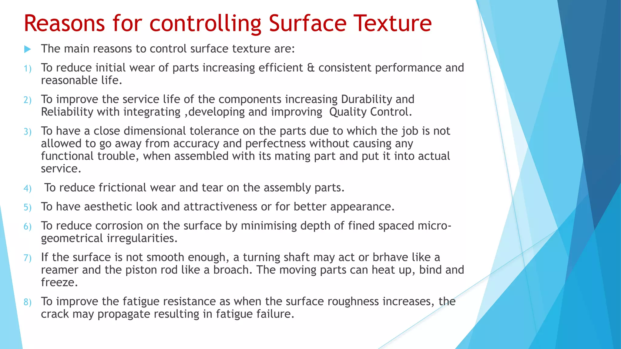 Reasons for controlling Surface Texture
 The main reasons to control surface texture are:
1) To reduce initial wear of parts increasing efficient & consistent performance and
reasonable life.
2) To improve the service life of the components increasing Durability and
Reliability with integrating ,developing and improving Quality Control.
3) To have a close dimensional tolerance on the parts due to which the job is not
allowed to go away from accuracy and perfectness without causing any
functional trouble, when assembled with its mating part and put it into actual
service.
4) To reduce frictional wear and tear on the assembly parts.
5) To have aesthetic look and attractiveness or for better appearance.
6) To reduce corrosion on the surface by minimising depth of fined spaced micro-
geometrical irregularities.
7) If the surface is not smooth enough, a turning shaft may act or brhave like a
reamer and the piston rod like a broach. The moving parts can heat up, bind and
freeze.
8) To improve the fatigue resistance as when the surface roughness increases, the
crack may propagate resulting in fatigue failure.
 