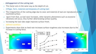  (6)Engagement of the cutting tool:
 This factor acts in the same way as the depth of cut.
 (7)Type, form, material and sharpness of cutting tool:
 The irregularities of the cutting edge due to wear and material of tool are reproduced on the
machined surface.
 Apart from that, as tool wear increases, other dynamic phenomena such as excessive
vibrations will occur, thus further deteriorating surface quality.
 Increasing the tool rake angle improves surface finish.
 (8)Feed Condition:
 Experiments show that as feed rate increases surface roughness also increases due to the
increase in cutting force.
 