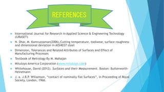  International Journal for Research in Applied Science & Engineering Technology
(IJRASET)
 N. Dhar, M. Kamruzzaman(2006),Cutting temperature, toolwear, surface roughness
and dimensional deviation in AISI4037 steel
 Dimension, Tolerances and Related Attributes of Surfaces and Effect of
Manufacturing Processes
 Textbook of Metrology By M. Mahajan
 Mitutoyo America Corporation (www.mitutoyo.com)
 Whitehouse, David (2012). Surfaces and their Measurement. Boston: Butterworth-
Heinemann
 J. a. J.B.P. Wiliamson, “contact of nominally flat Surfaces”, in Proceeding of Royal
Society, London, 1966.
REFERENCES
 
