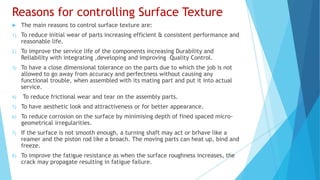 Reasons for controlling Surface Texture
 The main reasons to control surface texture are:
1) To reduce initial wear of parts increasing efficient & consistent performance and
reasonable life.
2) To improve the service life of the components increasing Durability and
Reliability with integrating ,developing and improving Quality Control.
3) To have a close dimensional tolerance on the parts due to which the job is not
allowed to go away from accuracy and perfectness without causing any
functional trouble, when assembled with its mating part and put it into actual
service.
4) To reduce frictional wear and tear on the assembly parts.
5) To have aesthetic look and attractiveness or for better appearance.
6) To reduce corrosion on the surface by minimising depth of fined spaced micro-
geometrical irregularities.
7) If the surface is not smooth enough, a turning shaft may act or brhave like a
reamer and the piston rod like a broach. The moving parts can heat up, bind and
freeze.
8) To improve the fatigue resistance as when the surface roughness increases, the
crack may propagate resulting in fatigue failure.
 