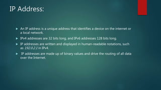 IP Address:
 An IP address is a unique address that identifies a device on the internet or
a local network.
 IPv4 addresses are 32 bits long, and IPv6 addresses 128 bits long.
 IP addresses are written and displayed in human-readable notations, such
as 192.0.2.1 in IPv4.
 IP addresses are made up of binary values and drive the routing of all data
over the Internet.
 