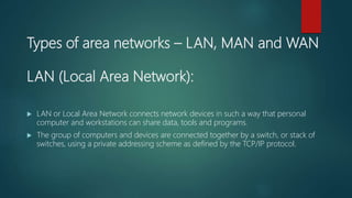 Types of area networks – LAN, MAN and WAN
LAN (Local Area Network):
 LAN or Local Area Network connects network devices in such a way that personal
computer and workstations can share data, tools and programs.
 The group of computers and devices are connected together by a switch, or stack of
switches, using a private addressing scheme as defined by the TCP/IP protocol.
 
