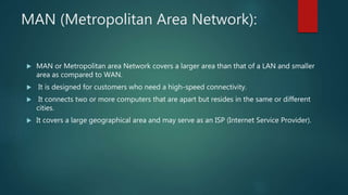 MAN (Metropolitan Area Network):
 MAN or Metropolitan area Network covers a larger area than that of a LAN and smaller
area as compared to WAN.
 It is designed for customers who need a high-speed connectivity.
 It connects two or more computers that are apart but resides in the same or different
cities.
 It covers a large geographical area and may serve as an ISP (Internet Service Provider).
 