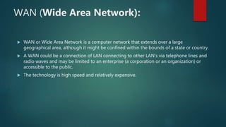 WAN (Wide Area Network):
 WAN or Wide Area Network is a computer network that extends over a large
geographical area, although it might be confined within the bounds of a state or country.
 A WAN could be a connection of LAN connecting to other LAN’s via telephone lines and
radio waves and may be limited to an enterprise (a corporation or an organization) or
accessible to the public.
 The technology is high speed and relatively expensive.
 