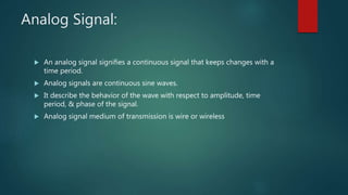 Analog Signal:
 An analog signal signifies a continuous signal that keeps changes with a
time period.
 Analog signals are continuous sine waves.
 It describe the behavior of the wave with respect to amplitude, time
period, & phase of the signal.
 Analog signal medium of transmission is wire or wireless
 