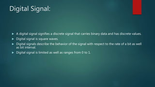 Digital Signal:
 A digital signal signifies a discrete signal that carries binary data and has discrete values.
 Digital signal is square waves.
 Digital signals describe the behavior of the signal with respect to the rate of a bit as well
as bit interval.
 Digital signal is limited as well as ranges from 0 to 1.
 