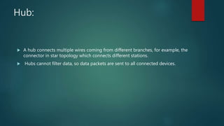 Hub:
 A hub connects multiple wires coming from different branches, for example, the
connector in star topology which connects different stations.
 Hubs cannot filter data, so data packets are sent to all connected devices.
 