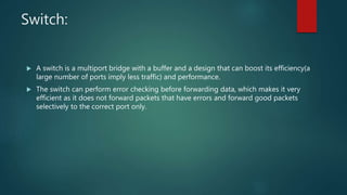 Switch:
 A switch is a multiport bridge with a buffer and a design that can boost its efficiency(a
large number of ports imply less traffic) and performance.
 The switch can perform error checking before forwarding data, which makes it very
efficient as it does not forward packets that have errors and forward good packets
selectively to the correct port only.
 