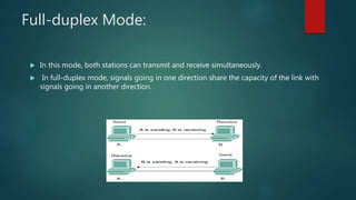 Full-duplex Mode:
 In this mode, both stations can transmit and receive simultaneously.
 In full-duplex mode, signals going in one direction share the capacity of the link with
signals going in another direction.
 
