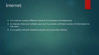 Internet:
 It is used to connect different network of computers simultaneously.
 In internet, there are multiple users and it provides unlimited number of information to
the users.
 It is a public network therefore anyone can access the internet.
 