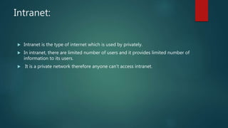 Intranet:
 Intranet is the type of internet which is used by privately.
 In intranet, there are limited number of users and it provides limited number of
information to its users.
 It is a private network therefore anyone can’t access intranet.
 