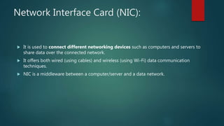 Network Interface Card (NIC):
 It is used to connect different networking devices such as computers and servers to
share data over the connected network.
 It offers both wired (using cables) and wireless (using Wi-Fi) data communication
techniques.
 NIC is a middleware between a computer/server and a data network.
 