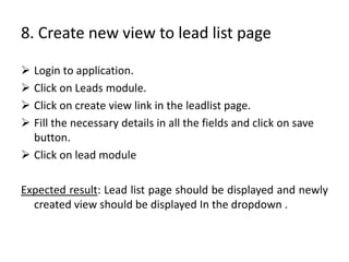 8. Create new view to lead list page
 Login to application.
 Click on Leads module.
 Click on create view link in the l...