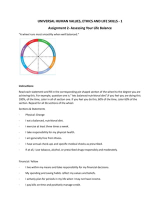 UNIVERSAL HUMAN VALUES, ETHICS AND LIFE SKILLS - 1
Assignment 2- Assessing Your Life Balance
“A wheel runs most smoothly when well balanced.”
Instructions:
Read each statement and fill in the corresponding pie shaped section of the wheel to the degree you are
achieving this. For example, question one is:" Iets balanced nutritional diet";if you feel you are doing this
100%, of the time, color in all of section one. If you feel you do this, 60% of the time, color 60% of the
section. Repeat for all 36 sections of the wheel.
Sections & Statements
· Physical: Orange
· I eat a balanced, nutritional diet.
· I exercise at least three times a week.
· I take responsibility for my physical health.
· I am generally free from illness.
· I have annual check-ups and specific medical checks as prescribed.
· If at all, I use tobacco, alcohol, or prescribed drugs responsibly and moderately.
Financial: Yellow
· I live within my means and take responsibility for my financial decisions.
· My spending and saving habits reflect my values and beliefs.
· I actively plan for periods in my life when I may not have income.
· I pay bills on time and positively manage credit.
 