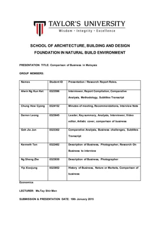 SCHOOL OF ARCHITECTURE, BUILDING AND DESIGN
FOUNDATION IN NATURAL BUILD ENVIRONMENT
PRESENTATION TITLE: Comparison of Business in Malaysia
GROUP MEMBERS:
Names Student ID Presentation / Research Report Roles.
Alwin Ng Kun Ket 0323596 Interviewer, Report Compilation, Comparative
Analysis, Methodology, Subtitles Transcript
Chung How Cyong 0324152 Minutes of meeting, Recommendations, Interview Note
Darren Leong 0323645 Leader, Key summary, Analysis, Interviewer, Video
editor, Artistic cover, comparison of business
Goh Jia Jun 0323302 Comparative Analysis, Business challenges, Subtitles
Transcript
Kenneth Tan 0322482 Description of Business, Photographer, Research On
Business to interview
Ng Sheng Zhe 0323830 Description of Business, Photographer
Yip Xiaojung 0323852 History of Business, Nature or Markets, Comparison of
business
Economics
LECTURER: Ms.Tay Shir Men
SUBMISSION & PRESENTATION DATE: 19th January 2015
 