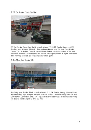 10
2. GT Car Service Centre Sdn Bhd
GT Car Service Centre Sdn Bhd is located at Jalan PJS 11/22, Bandar Sunway, 46150
Petaling Jaya, Selangor, Malaysia. This workshop located near E.H Auto Care Service
Centre. GT Car Service Centre is also one of the famous car service centres in that area
because it provides a lot of services and also the service performance is higher than others.
This company also sells car accessories and vehicle parts.
3. Tek Ming Auto Service S/B
Tek Ming Auto Service S/B is located at Jalan PJS 11/24, Bandar Sunway Industrial Park
46150 Petaling Jaya, Selangor, Malaysia which is located 130 meters away from E.H Auto
Care Service Centre Sdn. Bhd.. Tek Ming Auto Service specializes in tire sales and mainly
sell famous brand Silverstone tires and rims.
 