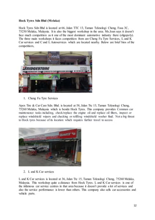 12
Hock Tyres Sdn Bhd (Melaka)
Hock Tyres Sdn Bhd is located at 66, Jalan TTC 13, Taman Teknologi Cheng, Fasa 3C,
75250 Melaka, Malaysia. It is also the biggest workshop in the area. Ms.Joan says it doesn’t
face much competition as it one of the most dominant automotive industry there (oligopoly).
The three main workshops it faces competition from are Cheng Fu Tyre Services, L and K
Car services and C and L Autoservices which are located nearby. Below are brief bios of the
competitiors,
1. Cheng Fu Tyre Services
Apex Tire & Car Care Sdn. Bhd. is located at 58, Jalan Ttc 13, Taman Teknologi Cheng,
75260 Melaka, Malaysia which is beside Hock Tyres. This company provides Common car
maintenance tasks including, check/replace the engine oil and replace oil filters, inspect or
replace windshield wipers and checking or refilling windshield washer fluid. Not a big threat
to Hock tyres because of its location which requires further travel to access
2. L and K Car services
L and K Car services is located at 36, Jalan Ttc 15, Taman Teknologi Cheng, 75260 Melaka,
Malaysia. This workshop quite a distance from Hock Tyres. L and K Car services is one of
the infamous car service centres in that area because it doesn’t provide a lot of services and
also the service performance is lower than others. This company also sells car accessories and
vehicle parts.
 