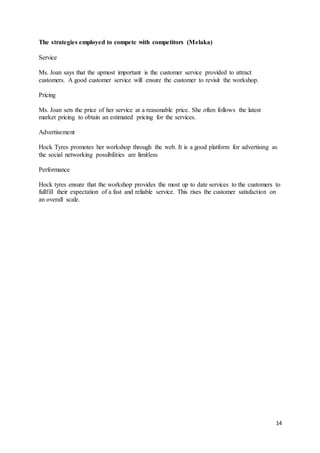14
The strategies employed to compete with competitors (Melaka)
Service
Ms. Joan says that the upmost important is the customer service provided to attract
customers. A good customer service will ensure the customer to revisit the workshop.
Pricing
Ms. Joan sets the price of her service at a reasonable price. She often follows the latest
market pricing to obtain an estimated pricing for the services.
Advertisement
Hock Tyres promotes her workshop through the web. It is a good platform for advertising as
the social networking possibilities are limitless
Performance
Hock tyres ensure that the workshop provides the most up to date services to the customers to
fullfill their expectation of a fast and reliable service. This rises the customer satisfaction on
an overall scale.
 