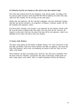 15
IV) Obstacles faced by new businesses who wish to enter their markets today
One of the main obstacles faced by new businesses is the start-up capital. According to Mr
Ng, start-up capital nowadays needs about RM 300, 000 not including the rental of the shop.
Apart from that, machines for tire servicing are also quite pricey.
Besides that, new businesses will face with their competitors who have started their business
long time ago and also automotive are competitive in Malaysia. Customers usually will visit
the workshop with experience worker.
Last but not least, choosing a new location is very important for new business. People would
like to go the nearest workshop rather than which is far away from the city. However, the
location is at the center of the city, the rental of the shop will be very expensive, which is not
affordable for an owner who wish to start a new business.
V) Nature of the Markets
The nature of the markets for the business in Bandar Sunway, E.H. Auto Care Service Centre
Sdn. Bhd. and Melaka, Hock Tyre Service Batteries Sdn. Bhd. are oligopoly. This meant that
both of the businesses and its rivals are dominating the market in that area. There are a few
sellers in the market.
These businesses has their own pricing power. However, they still receive competition from
the rivals in the area. Therefore, each decision they make on the pricing of their goods can
make a huge impact on the market. There is a mutual dependence between the businesses.
 