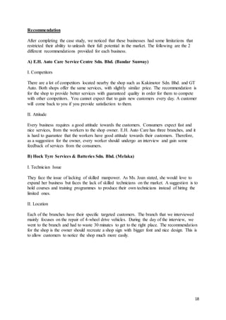 18
Recommendation
After completing the case study, we noticed that these businesses had some limitations that
restricted their ability to unleash their full potential in the market. The following are the 2
different recommendations provided for each business.
A) E.H. Auto Care Service Centre Sdn. Bhd. (Bandar Sunway)
I. Competitors
There are a lot of competitors located nearby the shop such as Kakimotor Sdn. Bhd. and GT
Auto. Both shops offer the same services, with slightly similar price. The recommendation is
for the shop to provide better services with guaranteed quality in order for them to compete
with other competitors. You cannot expect that to gain new customers every day. A customer
will come back to you if you provide satisfaction to them.
II. Attitude
Every business requires a good attitude towards the customers. Consumers expect fast and
nice services, from the workers to the shop owner. E.H. Auto Care has three branches, and it
is hard to guarantee that the workers have good attitude towards their customers. Therefore,
as a suggestion for the owner, every worker should undergo an interview and gain some
feedback of services from the consumers.
B) Hock Tyre Services & Batteries Sdn. Bhd. (Melaka)
I. Technician Issue
They face the issue of lacking of skilled manpower. As Ms. Joan stated, she would love to
expand her business but faces the lack of skilled technicians on the market. A suggestion is to
hold courses and training programmes to produce their own technicians instead of hiring the
limited ones.
II. Location
Each of the branches have their specific targeted customers. The branch that we interviewed
mainly focuses on the repair of 4-wheel drive vehicles. During the day of the interview, we
went to the branch and had to waste 30 minutes to get to the right place. The recommendation
for the shop is the owner should recreate a shop sign with bigger font and nice design. This is
to allow customers to notice the shop much more easily.
 