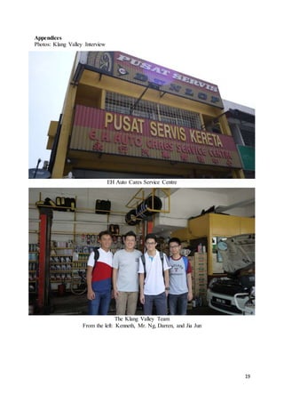 19
Appendices
Photos: Klang Valley Interview
EH Auto Cares Service Centre
The Klang Valley Team
From the left: Kenneth, Mr. Ng, Darren, and Jia Jun
 