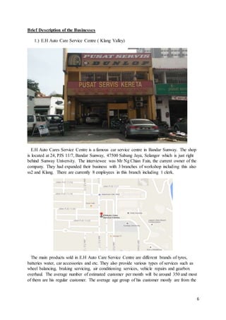 6
Brief Description of the Businesses
1.) E.H Auto Care Service Centre ( Klang Valley)
E.H Auto Cares Service Centre is a famous car service centre in Bandar Sunway. The shop
is located at 24, PJS 11/7, Bandar Sunway, 47500 Subang Jaya, Selangor which is just right
behind Sunway University. The interviewee was Mr Ng Chian Fain, the current owner of the
company. They had expanded their business with 3 branches of workshop including this also
ss2 and Klang. There are currently 8 employees in this branch including 1 clerk.
The main products sold in E.H Auto Care Service Centre are different brands of tyres,
batteries water, car accessories and etc. They also provide various types of services such as
wheel balancing, braking servicing, air conditioning services, vehicle repairs and gearbox
overhaul. The average number of estimated customer per month will be around 350 and most
of them are his regular customer. The average age group of his customer mostly are from the
 
