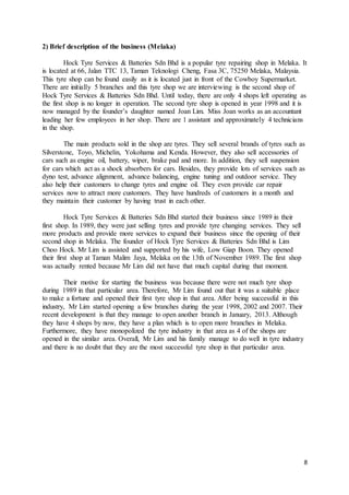 8
2) Brief description of the business (Melaka)
Hock Tyre Services & Batteries Sdn Bhd is a popular tyre repairing shop in Melaka. It
is located at 66, Jalan TTC 13, Taman Teknologi Cheng, Fasa 3C, 75250 Melaka, Malaysia.
This tyre shop can be found easily as it is located just in front of the Cowboy Supermarket.
There are initially 5 branches and this tyre shop we are interviewing is the second shop of
Hock Tyre Services & Batteries Sdn Bhd. Until today, there are only 4 shops left operating as
the first shop is no longer in operation. The second tyre shop is opened in year 1998 and it is
now managed by the founder’s daughter named Joan Lim. Miss Joan works as an accountant
leading her few employees in her shop. There are 1 assistant and approximately 4 technicians
in the shop.
The main products sold in the shop are tyres. They sell several brands of tyres such as
Silverstone, Toyo, Michelin, Yokohama and Kenda. However, they also sell accessories of
cars such as engine oil, battery, wiper, brake pad and more. In addition, they sell suspension
for cars which act as a shock absorbers for cars. Besides, they provide lots of services such as
dyno test, advance alignment, advance balancing, engine tuning and outdoor service. They
also help their customers to change tyres and engine oil. They even provide car repair
services now to attract more customers. They have hundreds of customers in a month and
they maintain their customer by having trust in each other.
Hock Tyre Services & Batteries Sdn Bhd started their business since 1989 in their
first shop. In 1989, they were just selling tyres and provide tyre changing services. They sell
more products and provide more services to expand their business since the opening of their
second shop in Melaka. The founder of Hock Tyre Services & Batteries Sdn Bhd is Lim
Choo Hock. Mr Lim is assisted and supported by his wife, Low Giap Boon. They opened
their first shop at Taman Malim Jaya, Melaka on the 13th of November 1989. The first shop
was actually rented because Mr Lim did not have that much capital during that moment.
Their motive for starting the business was because there were not much tyre shop
during 1989 in that particular area. Therefore, Mr Lim found out that it was a suitable place
to make a fortune and opened their first tyre shop in that area. After being successful in this
industry, Mr Lim started opening a few branches during the year 1998, 2002 and 2007. Their
recent development is that they manage to open another branch in January, 2013. Although
they have 4 shops by now, they have a plan which is to open more branches in Melaka.
Furthermore, they have monopolized the tyre industry in that area as 4 of the shops are
opened in the similar area. Overall, Mr Lim and his family manage to do well in tyre industry
and there is no doubt that they are the most successful tyre shop in that particular area.
 