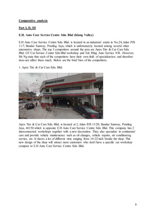 9
Comparative analysis
Part I, II, III
E.H. Auto Care Service Centre Sdn. Bhd (Klang Valley)
E.H Auto Care Service Centre Sdn. Bhd. is located in an industrial estate in No.24, Jalan PJS
11/7, Bandar Sunway, Petaling Jaya, which is unfortunately located among several other
automotive shops. The top 3 competitors around the area are Apex Tire & Car Care Sdn.
Bhd, GT Car Service Centre Sdn Bhd workshop and Tek Ming Auto Service S/B . However,
Mr Ng state that each of the competitors have their own field of specialization and therefore
does not affect them much. Below are the brief bios of the competitors,
1. Apex Tire & Car Care Sdn. Bhd.
Apex Tire & Car Care Sdn. Bhd. is located at 2, Jalan PJS 11/20, Bandar Sunway, Petaling
Jaya, 46150 which is opposite E.H Auto Care Service Centre Sdn. Bhd. This company has 2
interconnected workshops together with a new decoration. They also specialize in continental
cars and provide vehicle maintenance such as oil changes, vehicle repairs, air conditioning
service, etc. It shows a lot of different rims ranging from 14-22 inch beside the shop. This
new design of the shop will attract more customers who don't have a specific car workshop
compare to E.H Auto Care Service Centre Sdn. Bhd.
 