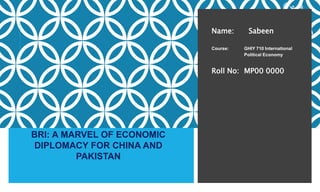 Name: Sabeen
Course: GHIY 710 International
Political Economy
Roll No: MP00 0000
BRI: A MARVEL OF ECONOMIC
DIPLOMACY FOR CHINA AND
PAKISTAN
 