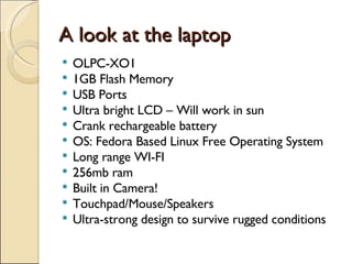 A look at the laptop OLPC-XO1 1GB Flash Memory USB Ports Ultra bright LCD – Will work in sun Crank rechargeable battery OS: Fedora Based Linux Free Operating System Long range WI-FI 256mb ram Built in Camera! Touchpad/Mouse/Speakers Ultra-strong design to survive rugged conditions 