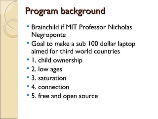 Program background Brainchild if MIT Professor Nicholas Negroponte Goal to make a sub 100 dollar laptop aimed for third world countries 1. child ownership 2. low ages 3. saturation 4. connection 5. free and open source 