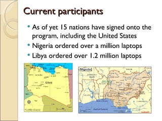 Current participants As of yet 15 nations have signed onto the program, including the United States Nigeria ordered over a million laptops Libya ordered over 1.2 million laptops 