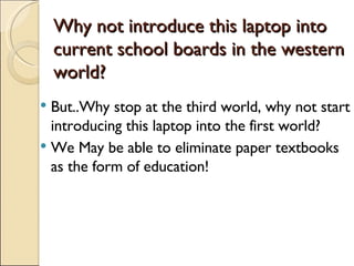 Why not introduce this laptop into current school boards in the western world? But..Why stop at the third world, why not start introducing this laptop into the first world? We May be able to eliminate paper textbooks as the form of education! 