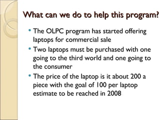 What can we do to help this program? The OLPC program has started offering laptops for commercial sale Two laptops must be purchased with one going to the third world and one going to the consumer The price of the laptop is it about 200 a piece with the goal of 100 per laptop estimate to be reached in 2008 