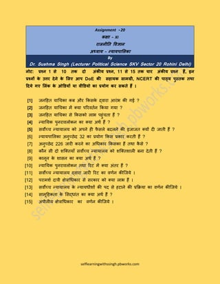 selflearningwithssingh.pbworks.com
Assignment - 20
कक्षा – XI
राजनीति विज्ञान
अध्याय – न्यायपालिका
By
Dr. Sushma Singh (Lecturer Political Science SKV Sector 20 Rohini Delhi)
नोट: प्रश्न 1 से 10 िक दो अंकीय प्रश्न, 11 से 15 िक चार अंकीय प्रश्न हैं, इन
प्रश्नों के उत्तर देने के लिए आप DoE की सहायक सामग्री, NCERT की पाठ्य पुस्िक िथा
ददये गए लिंक के ओडियों या िीडियो का प्रयोग कर सकिे हैं ।
[1] जनहित याचिका कब और ककसके द्वारा आरंभ की गई ?
[2] जनहित याचिका में क्या पररवततन ककया गया ?
[3] जनहित याचिका से ककसको लाभ पिंिता िैं ?
[4] न्याययक पनरावलोकन का क्या अर्त िैं ?
[5] सवोच्ि न्यायालय को अपने िी फै सले बदलने की इजाजत क्यों दी जाती िैं ?
[6] न्यायपाललका अनच्छेद 32 का प्रयोग ककस प्रकार करती िैं ?
[7] अनच्छेद 226 जारी करने का अचिकार ककसका िैं तर्ा कै से ?
[8] कौन सी दो शक्क्तयााँ सवोच्ि न्यायालय को शक्क्तशाली बना देती िैं ?
[9] कानून के शासन का क्या अर्त िैं ?
[10] न्याययक पनरावलोकन तर्ा ररट में क्या अंतर िैं ?
[11] सवोच्ि न्यायालय द्वारा जारी ररट का वर्तन कीक्जये ।
[12] परामशत दात्री क्षेत्राचिकार से सरकार को क्या लाभ िैं ।
[13] सवोच्ि न्यायालय के न्यायिीशों की पद से िटाने की प्रकिया का वर्तन कीक्जये ।
[14] सामूहिकता के लसद्िांत का क्या अर्त िैं ?
[15] अपीलीय क्षेत्राचिकार का वर्तन कीक्जये ।
 