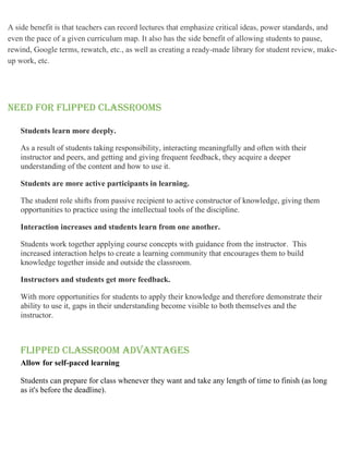 A side benefit is that teachers can record lectures that emphasize critical ideas, power standards, and
even the pace of a given curriculum map. It also has the side benefit of allowing students to pause,
rewind, Google terms, rewatch, etc., as well as creating a ready-made library for student review, make-
up work, etc.
NEED FOR FLIPPED CLASSROOMS
Students learn more deeply.
As a result of students taking responsibility, interacting meaningfully and often with their
instructor and peers, and getting and giving frequent feedback, they acquire a deeper
understanding of the content and how to use it.
Students are more active participants in learning.
The student role shifts from passive recipient to active constructor of knowledge, giving them
opportunities to practice using the intellectual tools of the discipline.
Interaction increases and students learn from one another.
Students work together applying course concepts with guidance from the instructor. This
increased interaction helps to create a learning community that encourages them to build
knowledge together inside and outside the classroom.
Instructors and students get more feedback.
With more opportunities for students to apply their knowledge and therefore demonstrate their
ability to use it, gaps in their understanding become visible to both themselves and the
instructor.
Flipped classroom advantages
Allow for self-paced learning
Students can prepare for class whenever they want and take any length of time to finish (as long
as it's before the deadline).
 