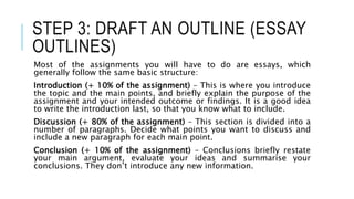 STEP 3: DRAFT AN OUTLINE (ESSAY
OUTLINES)
Most of the assignments you will have to do are essays, which
generally follow the same basic structure:
Introduction (+ 10% of the assignment) – This is where you introduce
the topic and the main points, and briefly explain the purpose of the
assignment and your intended outcome or findings. It is a good idea
to write the introduction last, so that you know what to include.
Discussion (+ 80% of the assignment) – This section is divided into a
number of paragraphs. Decide what points you want to discuss and
include a new paragraph for each main point.
Conclusion (+ 10% of the assignment) – Conclusions briefly restate
your main argument, evaluate your ideas and summarise your
conclusions. They don’t introduce any new information.
 