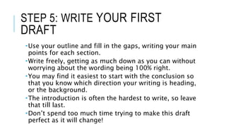 STEP 5: WRITE YOUR FIRST
DRAFT
Use your outline and fill in the gaps, writing your main
points for each section.
Write freely, getting as much down as you can without
worrying about the wording being 100% right.
You may find it easiest to start with the conclusion so
that you know which direction your writing is heading,
or the background.
The introduction is often the hardest to write, so leave
that till last.
Don’t spend too much time trying to make this draft
perfect as it will change!
 