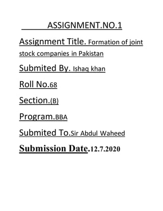 ASSIGNMENT.NO.1
Assignment Title. Formation of joint
stock companies in Pakistan
Submited By. Ishaq khan
Roll No.68
Section.(B)
Program.BBA
Submited To.Sir Abdul Waheed
Submission Date.12.7.2020
 