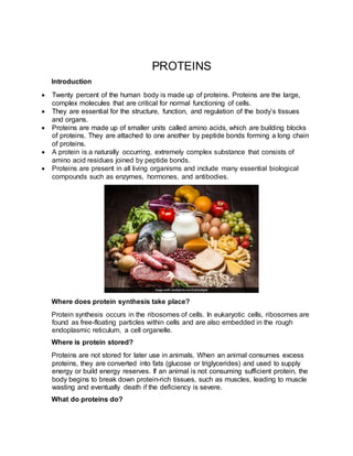 PROTEINS
Introduction
 Twenty percent of the human body is made up of proteins. Proteins are the large,
complex molecules that are critical for normal functioning of cells.
 They are essential for the structure, function, and regulation of the body’s tissues
and organs.
 Proteins are made up of smaller units called amino acids, which are building blocks
of proteins. They are attached to one another by peptide bonds forming a long chain
of proteins.
 A protein is a naturally occurring, extremely complex substance that consists of
amino acid residues joined by peptide bonds.
 Proteins are present in all living organisms and include many essential biological
compounds such as enzymes, hormones, and antibodies.
Where does protein synthesis take place?
Protein synthesis occurs in the ribosomes of cells. In eukaryotic cells, ribosomes are
found as free-floating particles within cells and are also embedded in the rough
endoplasmic reticulum, a cell organelle.
Where is protein stored?
Proteins are not stored for later use in animals. When an animal consumes excess
proteins, they are converted into fats (glucose or triglycerides) and used to supply
energy or build energy reserves. If an animal is not consuming sufficient protein, the
body begins to break down protein-rich tissues, such as muscles, leading to muscle
wasting and eventually death if the deficiency is severe.
What do proteins do?
 