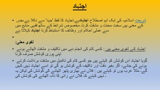 ‫اجتہاد‬
• ‫شریعت‬‫اصطالح‬ ‫اہم‬ ‫ایک‬ ‫کی‬ ‫اسالمیہ‬‫اجتہاد‬‫لفظ‬ ‫کا‬ ‫ہے۔اجتہاد‬'‫جہد‬'‫ہے،جس‬ ‫نکال‬ ‫سے‬
‫میں‬ ‫منابع‬ ‫فقہی‬ ‫ساتھ‬ ‫کے‬ ‫شرائط‬ ‫مخصوص‬ ‫کرنا۔‬ ‫مشقت‬ ‫و‬ ‫محنت‬ ‫سخت‬ ‫ہیں‬ ‫معنی‬ ‫کے‬
‫کرنا‬ ‫استنباط‬ ‫کا‬ ‫وظائف‬ ‫اور‬ ‫احکام‬ ‫عملی‬ ‫سے‬‫اجتہاد‬‫ہے‬ ‫کہالتا‬
•
:‫معنی‬ ‫لغوی‬
• ‫ہیں‬ ‫معنی‬ ‫لغوی‬ ‫کے‬ ‫اجتہاد‬:‫ہوئے‬ ‫اٹھاتے‬ ‫مشقت‬ ‫و‬ ‫تکلیف‬ ‫میں‬ ‫دہی‬ ‫انجام‬ ‫کی‬ ‫کام‬ ‫کسی‬
‫کرنا‬ ‫صرف‬ ‫کوشش‬ ‫پوری‬ ‫اپنی‬
• ‫کرتے‬ ‫برداشت‬ ‫مشقت‬ ‫میں‬ ‫تکمیل‬ ‫کی‬ ‫کام‬ ‫کسی‬ ‫جو‬ ‫ہیں‬ ‫کہتے‬ ‫کو‬ ‫کوشش‬ ‫اس‬ ‫اجتہاد‬ ‫گویا‬
‫کہیں‬ ‫نہیں‬ ‫اجتہاد‬ ‫اسے‬ ‫تو‬ ‫گی‬ ‫ہو‬ ‫کوشش‬ ‫کے‬ ‫تکلیف‬ ‫اور‬ ‫دقت‬ ‫بغیر‬ ‫اگر‬ ،‫جائے‬ ‫کی‬ ‫ہوئے‬
‫ہیں‬ ‫کہتے‬ ‫تو‬ ‫یوں‬ ‫عرب‬ ً‫ال‬‫مث‬ ‫گے۔‬:‫لیکن‬ ‫کی‬ ‫کوشش‬ ‫کی‬ ‫اٹھانے‬ ‫پتھر‬ ‫بھاری‬ ‫نے‬ ‫فالں‬‫یہ‬
‫کی‬ ‫کوشش‬ ‫کی‬ ‫اٹھانے‬ ‫دانہ‬ ‫کا‬ ‫رائی‬ ‫نے‬ ‫فالں‬ ‫کہ‬ ‫کہتے‬ ‫نہیں‬ ‫۔‬
 