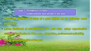 • Assess the likelihood of entry of a pest- higher no. of pathway- more
probability
• Assess likelihood of establishment of a pest after entry- reproductive
strategy, distribution in PRA area, adaptation, environment suitability
• Assess spread potential of the pest
 