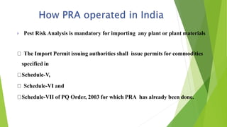  Pest Risk Analysis is mandatory for importing any plant or plant materials
The Import Permit issuing authorities shall issue permits for commodities
specified in
Schedule-V,
Schedule-VI and
Schedule-VII of PQ Order, 2003 for which PRA has already been done.
 