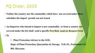 Neither the country nor the commodity which have not covered under these
schedules the import permit can not issued
An Importer who intend to import a new commodity or from a country not
covered under the list shall send a specific Pest Risk Analysis Request Form
To
• Plant Protection Adviser to the GOI,
Dept. of Plant Protection, Quarantine & Storage, N.H.-IV., Faridabad-121
001, Haryana.
 