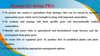  To protect the country’s agriculture from damages that can be caused by harmful
(quarantine) pests which can be brought in along with imported commodities.
 To evaluate and manage risk from specific pests and internationally traded
commodities.
 Identify and assess risks to agricultural and horticultural crops forestry and the
environment from plant pests
 To create lists of regulated pests To produce lists of prohibited plants and plant
products
 To assist in identifying appropriate management options
Reason for doing PRA
 
