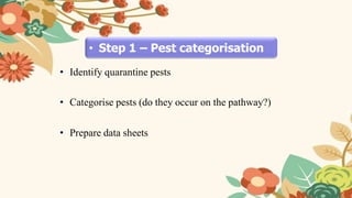 • Step 1 – Pest categorisation
• Identify quarantine pests
• Categorise pests (do they occur on the pathway?)
• Prepare data sheets
 