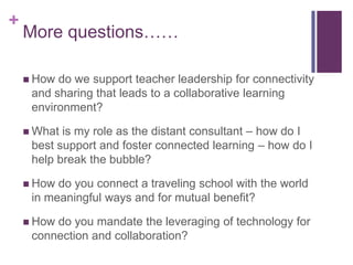 +
More questions……
How do we support teacher leadership for connectivity
and sharing that leads to a collaborative learning
environment?
What is my role as the distant consultant – how do I
best support and foster connected learning – how do I
help break the bubble?
How do you connect a traveling school with the world
in meaningful ways and for mutual benefit?
How do you mandate the leveraging of technology for
connection and collaboration?