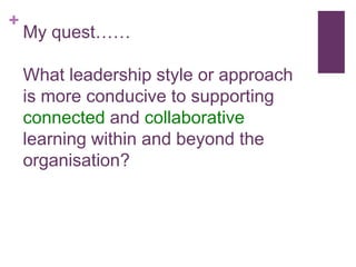 +
My quest……
What leadership style or approach
is more conducive to supporting
connected and collaborative
learning within and beyond the
organisation?
