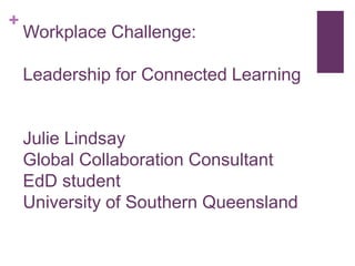 +
Workplace Challenge:
Leadership for Connected Learning
Julie Lindsay
Global Collaboration Consultant
EdD student
University of Southern Queensland
 