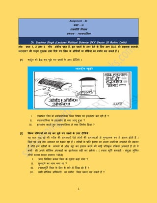 1
Assignment - 21
कक्षा – XI
राजनीति विज्ञान
अध्याय – न्यायपालिका
By
Dr. Sushma Singh (Lecturer Political Science SKV Sector 20 Rohini Delhi)
नोट: प्रश्न 1, 2 िथा 3 पााँच अंकीय प्रश्न हैं, इन प्रश्नों के उत्तर देने के लिए आप DoE की सहायक सामग्री,
NCERT की पाठ्य पुस्िक िथा ददये गए लिंक के ओडियों या िीडियो का प्रयोग कर सकिे हैं ।
[1] कार्टून को देख कर पटछे गए प्रश्नों के उत्तर दीजिये ।
I. उपरोक्त चित्र में न्यायपालिका ककस विषय पर हस्तक्षेप कर रहीीं हैं ?
II. न्यायपालिका के हस्तक्षेप से क्या िागट हुआ ?
III. हस्तक्षेप करते हुए न्यायपालिका ने क्या ननर्ूय ददया ?
[2] तनम्न पंक्तियों को पढ़ कर पूछे गए प्रश्नों के उत्तर दीक्जये
यह बात याद रहे की गरीब की समस्याएँ ऐसे िोगों की समस्याओीं से गुर्ात्मक रूप से अिग होती हैं ।
जिन पर अब तक अदाित को ध्यान रहा हैं । गरीबों के प्रनत इींसाफ का अिग निररया अपनाने की िरूरत
हैं यनत हम गरीबों के मामिे में आँख मटद कर इींसाफ करने की कोई प्रनतकट ि प्रकिया अपनाते हैं तो िे
कभी भी अपने मौलिक अींधकारों का इस्तेमाि नहीीं कर सकें गे । ( न्याय मटनतू भगिती – बींधुआ मुजक्त
मोिाू बनाम भारत सरकार 1984)
I. ऊपर लिखखत कथन ककस के द्िारा कहा गया ?
II. मुकदमे का नाम क्या था ?
III. न्यायमटनतू ककस के दहत के बारे में लिख रहे हैं ?
IV. सभी मौलिक अचधकारों का प्रयोग ककस प्रकार कर सकते हैं ?
 
